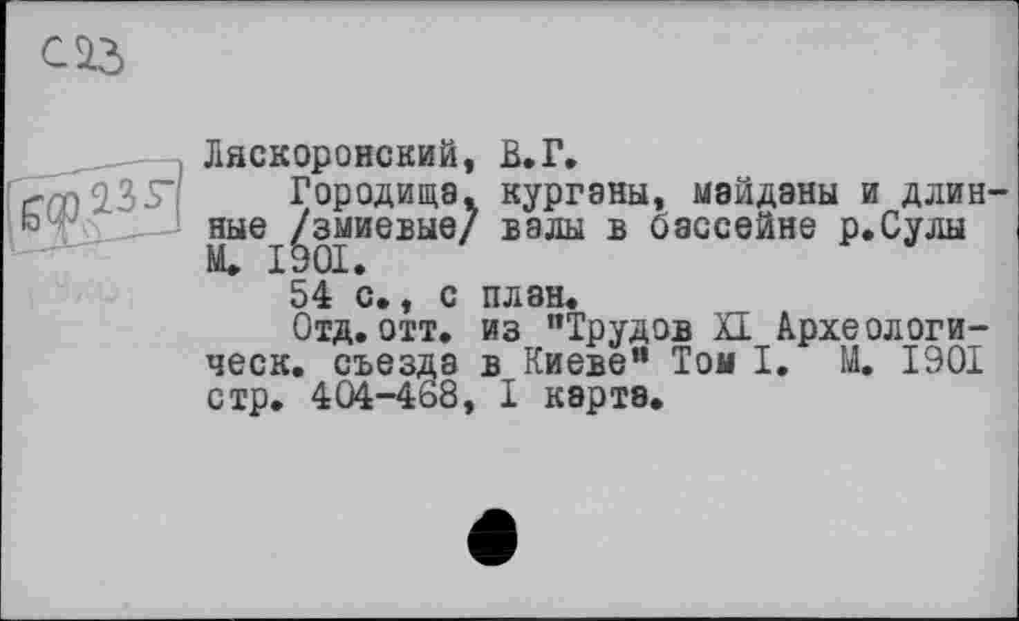 ﻿с із
: Ляскоронский, В.Г,
crm ЯЗЯ Городища, курганы, майданы и длинные /змиевые/ валы в бассейне р.Сулы М. 1901.
54 с., с план.
Отд.отт. из "Трудов XI Археологи-ческ. съезда в Киеве" Том I. М. 1901 стр. 404-468, I карта.